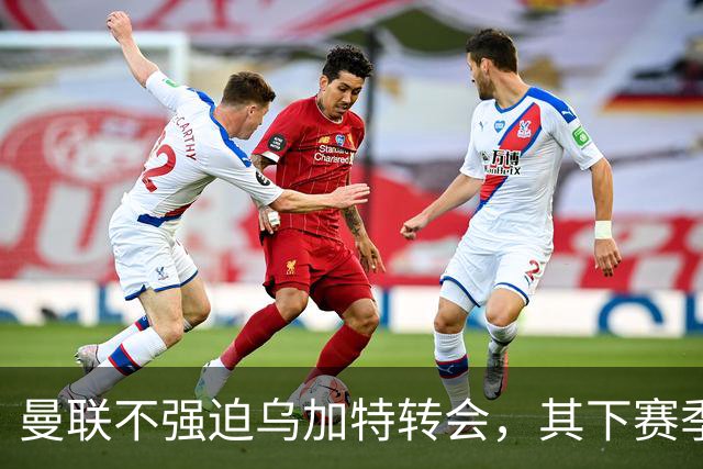 曼联不强迫乌加特转会，其下赛季恐留队！拉爵仍准备1亿补强中场